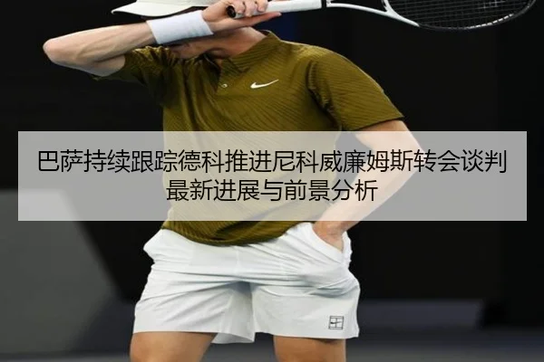 巴萨持续跟踪德科推进尼科威廉姆斯转会谈判最新进展与前景分析