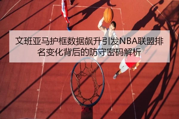 文班亚马护框数据飙升引发NBA联盟排名变化背后的防守密码解析
