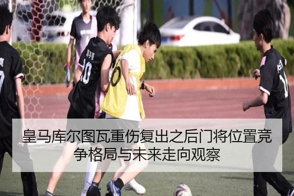 皇马库尔图瓦重伤复出之后门将位置竞争格局与未来走向观察