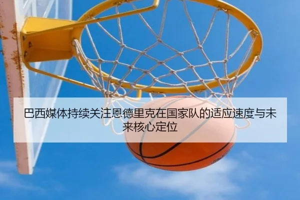 巴西媒体持续关注恩德里克在国家队的适应速度与未来核心定位