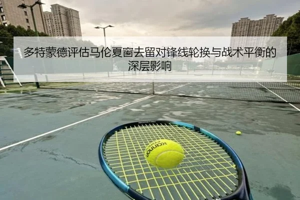 多特蒙德评估马伦夏窗去留对锋线轮换与战术平衡的深层影响